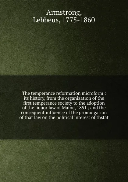 Обложка книги The temperance reformation microform : its history, from the organization of the first temperance society to the adoption of the liquor law of Maine, 1851 ; and the consequent influence of the promulgation of that law on the political interest of ..., Lebbeus Armstrong