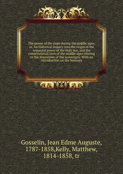 Обложка книги The power of the pope during the middle ages; or, An historical inquiry into the origin of the temporal power of the Holy See, and the constitutional laws of the middle ages relating to the deposition of the sovereigns. With an introduction on the..., Jean Edme Auguste Gosselin