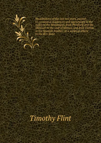 Обложка книги Recollections of the last ten years, passed in occasional residences and journeyings in the valley of the Mississippi, from Pittsburg and the Missouri to the Gulf of Mexico, and from Florida to the Spanish frontier; in a series of letters to the R..., Timothy Flint