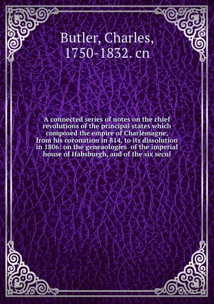 Обложка книги A connected series of notes on the chief revolutions of the principal states which composed the empire of Charlemagne, from his coronation in 814, to its dissolution in 1806: on the geneaologies  of the imperial house of Habsburgh, and of the six ..., Charles Butler