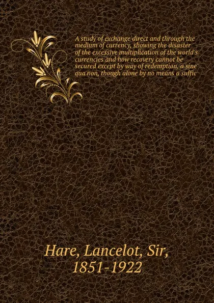 Обложка книги A study of exchange direct and through the medium of currency, showing the disaster of the excessive multiplication of the world's currencies and how recovery cannot be secured except by way of redemption, a sine qua non, though alone by no means ..., Lancelot Hare