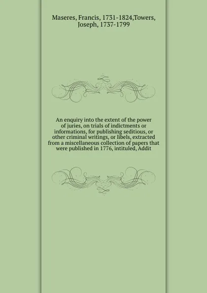 Обложка книги An enquiry into the extent of the power of juries, on trials of indictments or informations, for publishing seditious, or other criminal writings, or libels, extracted from a miscellaneous collection of papers that were published in 1776, intitule..., Francis Maseres