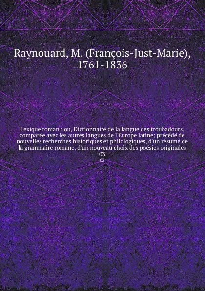 Обложка книги Lexique roman : ou, Dictionnaire de la langue des troubadours, comparee avec les autres langues de l'Europe latine; precede de nouvelles recherches historiques et philologiques, d'un resume de la grammaire romane, d'un nouveau choix des poesies or..., François-Just-Marie Raynouard