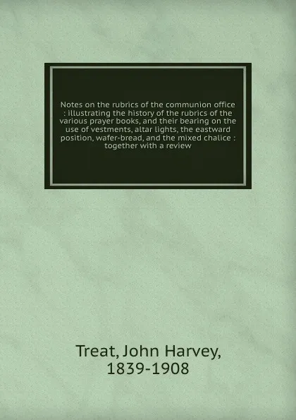 Обложка книги Notes on the rubrics of the communion office : illustrating the history of the rubrics of the various prayer books, and their bearing on the use of vestments, altar lights, the eastward position, wafer-bread, and the mixed chalice : together with ..., John Harvey Treat