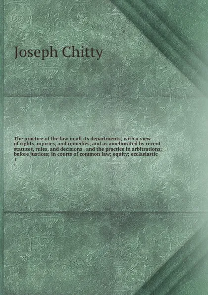 Обложка книги The practice of the law in all its departments; with a view of rights, injuries, and remedies, and as ameliorated by recent statutes, rules, and decisions . and the practice in arbitrations; before justices; in courts of common law; equity; ecclas..., Joseph Chitty