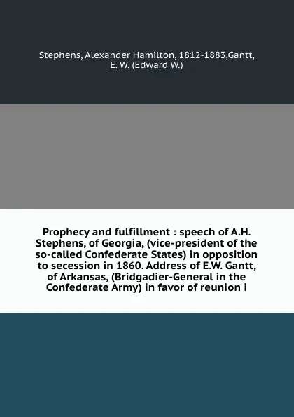 Обложка книги Prophecy and fulfillment : speech of A.H. Stephens, of Georgia, (vice-president of the so-called Confederate States) in opposition to secession in 1860. Address of E.W. Gantt, of Arkansas, (Bridgadier-General in the Confederate Army) in favor of r..., Alexander Hamilton Stephens