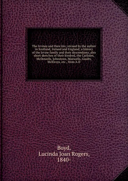 Обложка книги The Irvines and their kin; revised by the author in Scotland, Ireland and England; a history of the Irvine family and their descendants, also short sketches of their kindred, the Carlisles, McDowells, Johnstons, Maxwells, Gaults, McElroys, etc., f..., Lucinda Joan Rogers Boyd