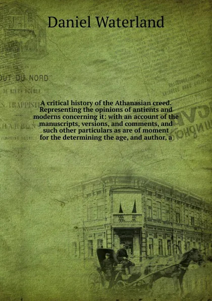Обложка книги A critical history of the Athanasian creed. Representing the opinions of antients and moderns concerning it: with an account of the manuscripts, versions, and comments, and such other particulars as are of moment for the determining the age, and a..., Daniel Waterland