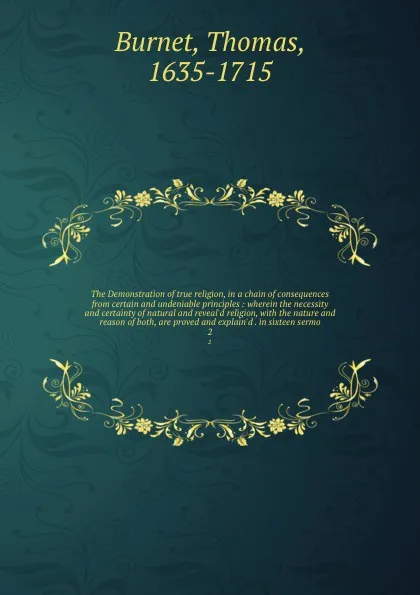 Обложка книги The Demonstration of true religion, in a chain of consequences from certain and undeniable principles : wherein the necessity and certainty of natural and reveal'd religion, with the nature and reason of both, are proved and explain'd . in sixteen..., Thomas Burnet