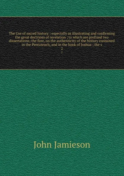 Обложка книги The Use of sacred history : especially as illustrating and confirming the great doctrines of revelation ; to which are prefixed two dissertations; the first, on the authenticity of the history contained in the Pentateuch, and in the book of Joshua..., John Jamieson