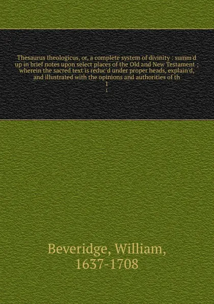 Обложка книги Thesaurus theologicus, or, a complete system of divinity : summ'd up in brief notes upon select places of the Old and New Testament ; wherein the sacred text is reduc'd under proper heads, explain'd, and illustrated with the opinions and authoriti..., William Beveridge