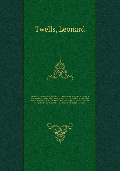 Обложка книги Twenty-four sermons preach'd at the Parish Church of St. Mary le Bow, London, in the years 1739, 1740, 1741, at the lecture founded by the Honourable Robert Boyle, Esq : and eight sermons preach'd at the Cathedral Church of St. Paul, in the years ..., Leonard Twells