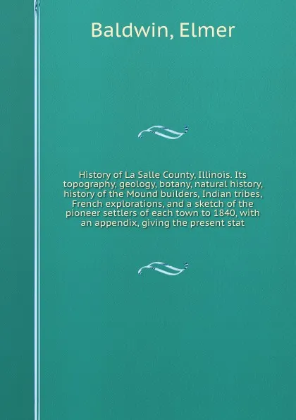 Обложка книги History of La Salle County, Illinois. Its topography, geology, botany, natural history, history of the Mound builders, Indian tribes, French explorations, and a sketch of the pioneer settlers of each town to 1840, with an appendix, giving the pres..., Elmer Baldwin