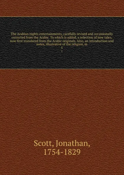 Обложка книги The Arabian nights entertainments, carefully revised and occaisionally corrected from the Arabic. To which is added, a selection of new tales, now first translated from the Arabic originals. Also, an introduction and notes, illustrative of the rel..., Jonathan Scott