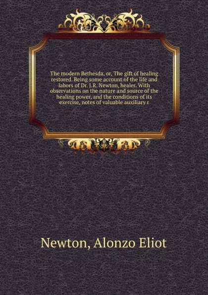 Обложка книги The modern Bethesda, or, The gift of healing restored. Being some account of the life and labors of Dr. J.R. Newton, healer. With observations on the nature and source of the healing power, and the conditions of its exercise, notes of valuable aux..., Alonzo Eliot Newton