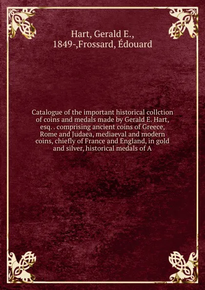 Обложка книги Catalogue of the important historical collction of coins and medals made by Gerald E. Hart, esq. . comprising ancient coins of Greece, Rome and Judaea, mediaeval and modern coins, chiefly of France and England, in gold and silver, historical medal..., Gerald E. Hart