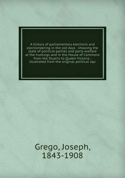 Обложка книги A history of parliamentary elections and electioneering in the old days : showing the state of political parties and party warfare at the hustings and in the House of Commons from the Stuarts to Queen Victoria ; illustrated from the original polit..., Joseph Grego