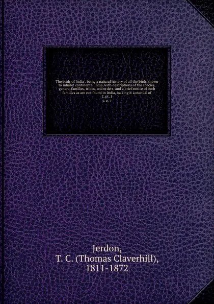 Обложка книги The birds of India : being a natural history of all the birds known to inhabit continental India, with descriptions of the species, genera, families, tribes, and orders, and a brief notice of such families as are not found in India, making it a ma..., Thomas Claverhill Jerdon