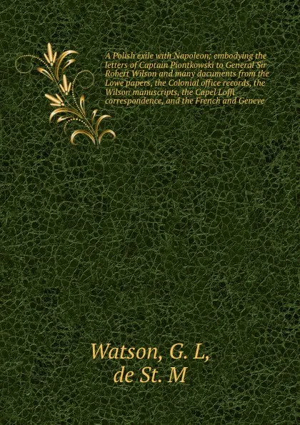 Обложка книги A Polish exile with Napoleon; embodying the letters of Captain Piontkowski to General Sir Robert Wilson and many documents from the Lowe papers, the Colonial office records, the Wilson manuscripts, the Capel Lofft correspondence, and the French an..., G.L. Watson