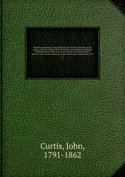 Обложка книги British entomology; being illustrations and descriptions of the genera of insects found in Great Britain and Ireland: containing coloured figures from nature of the most rare and beautiful species, and in many instances of the plants upon which th..., John Curtis