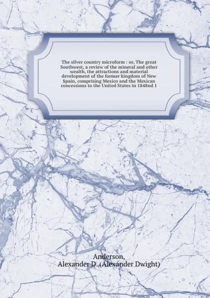 Обложка книги The silver country microform : or, The great Southwest, a review of the mineral and other wealth, the attractions and material development of the former kingdom of New Spain, comprising Mexico and the Mexican concessions to the United States in 18..., Alexander Dwight Anderson