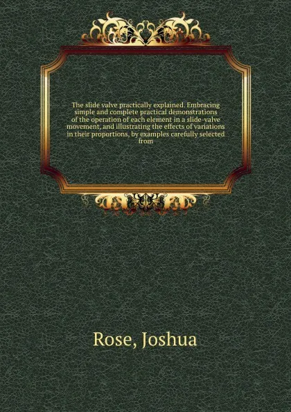 Обложка книги The slide valve practically explained. Embracing simple and complete practical demonstrations of the operation of each element in a slide-valve movement, and illustrating the effects of variations in their proportions, by examples carefully select..., Joshua Rose