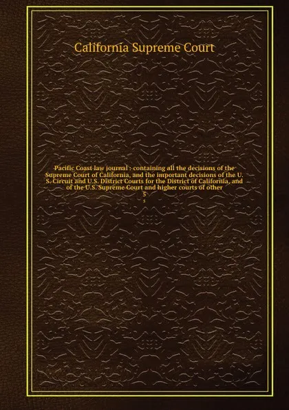 Обложка книги Pacific Coast law journal : containing all the decisions of the Supreme Court of California, and the important decisions of the U.S. Circuit and U.S. District Courts for the District of California, and of the U.S. Supreme Court and higher courts o..., California Supreme Court