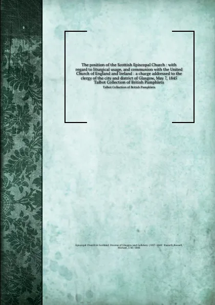 Обложка книги The position of the Scottish Episcopal Church : with regard to liturgical usage, and communion with the United Church of England and Ireland : a charge addressed to the clergy of the city and district of Glasgow, May 7, 1845. Talbot Collection of ..., Michael Russell