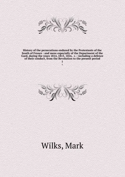 Обложка книги History of the persecutions endured by the Protestants of the South of France : and more especially of the Department of the Gard, during the years 1814, 1815, 1816, &c. : including a defence of their conduct, from the Revolution to the present pe..., Mark Wilks