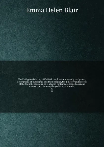 Обложка книги The Philippine islands, 1493-1803 : explorations by early navigators, descriptions of the islands and their peoples, their history and records of the Catholic missions, as related in contemporaneous books and manuscripts, showing the political, ec..., Blair Emma Helen