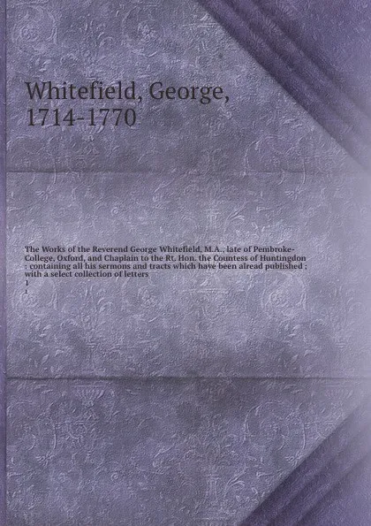 Обложка книги The Works of the Reverend George Whitefield, M.A., late of Pembroke-College, Oxford, and Chaplain to the Rt. Hon. the Countess of Huntingdon : containing all his sermons and tracts which have been alread published ; with a select collection of let..., George Whitefield