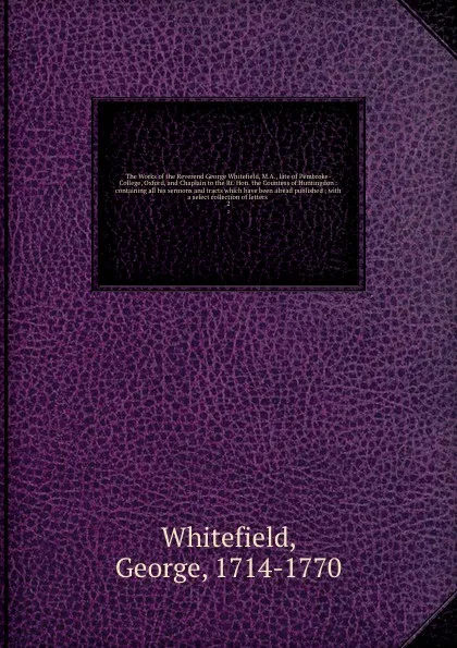 Обложка книги The Works of the Reverend George Whitefield, M.A., late of Pembroke-College, Oxford, and Chaplain to the Rt. Hon. the Countess of Huntingdon : containing all his sermons and tracts which have been alread published ; with a select collection of let..., George Whitefield