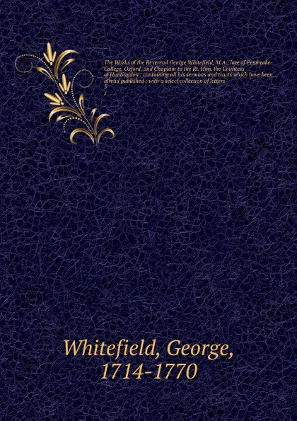 Обложка книги The Works of the Reverend George Whitefield, M.A., late of Pembroke-College, Oxford, and Chaplain to the Rt. Hon. the Countess of Huntingdon : containing all his sermons and tracts which have been alread published ; with a select collection of let..., George Whitefield