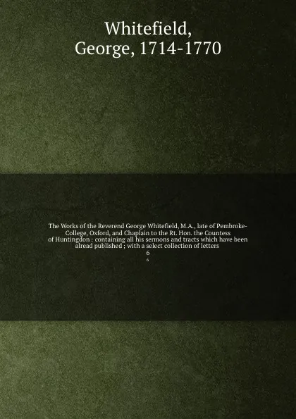 Обложка книги The Works of the Reverend George Whitefield, M.A., late of Pembroke-College, Oxford, and Chaplain to the Rt. Hon. the Countess of Huntingdon : containing all his sermons and tracts which have been alread published ; with a select collection of let..., George Whitefield