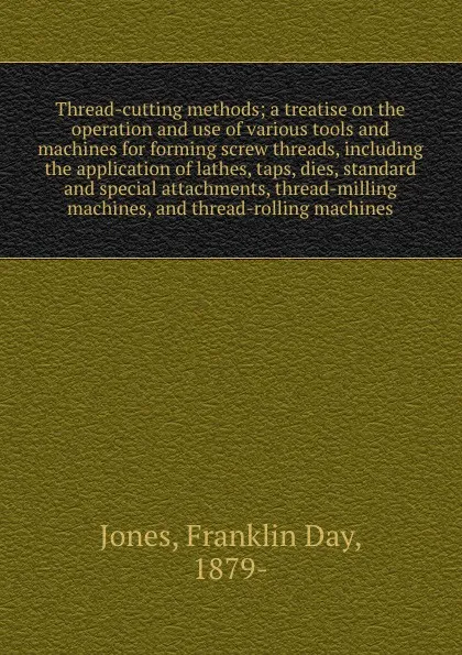 Обложка книги Thread-cutting methods; a treatise on the operation and use of various tools and machines for forming screw threads, including the application of lathes, taps, dies, standard and special attachments, thread-milling machines, and thread-rolling mac..., Franklin Day Jones