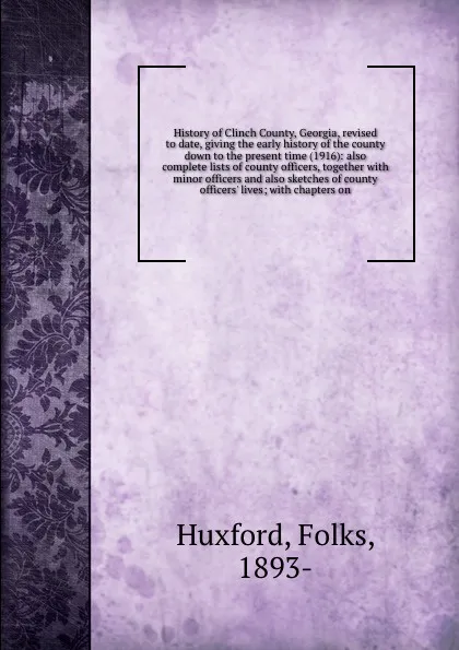 Обложка книги History of Clinch County, Georgia, revised to date, giving the early history of the county down to the present time (1916): also complete lists of county officers, together with minor officers and also sketches of county officers' lives; with chap..., Folks Huxford