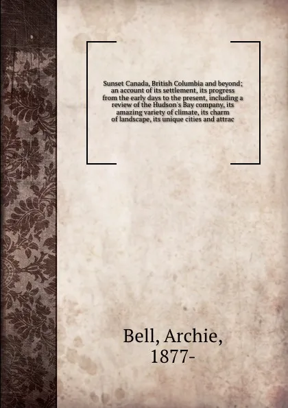 Обложка книги Sunset Canada, British Columbia and beyond; an account of its settlement, its progress from the early days to the present, including a review of the Hudson's Bay company, its amazing variety of climate, its charm of landscape, its unique cities an..., Archie Bell