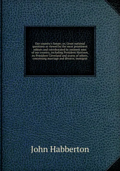 Обложка книги Our country's future; or, Great national questions as viewed by the most prominent editors and corroborated by eminent men of our country, including President Harrison, ex-President Cleveland and scores of others, concerning marriage and divorce, ..., Habberton John