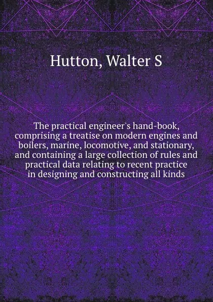 Обложка книги The practical engineer's hand-book, comprising a treatise on modern engines and boilers, marine, locomotive, and stationary, and containing a large collection of rules and practical data relating to recent practice in designing and constructing al..., Walter S. Hutton