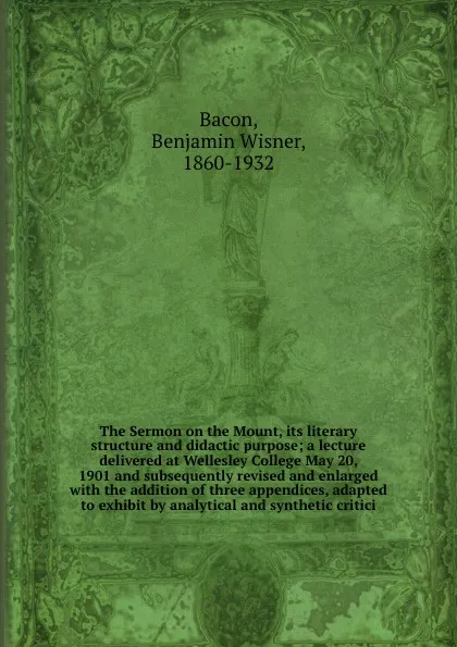 Обложка книги The Sermon on the Mount, its literary structure and didactic purpose; a lecture delivered at Wellesley College May 20, 1901 and subsequently revised and enlarged with the addition of three appendices, adapted to exhibit by analytical and synthetic..., Benjamin Wisner Bacon