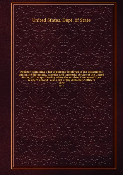 Обложка книги Register containing a list of persons employed in the department and in the diplomatic, consular and territorial service of the United States, with maps showing where the ministers and consuls are resident abroad : also a list of the diplomatic of..., The Department Of State