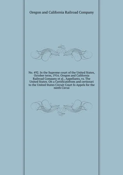 Обложка книги No. 492. In the Supreme court of the United States, October term, 1916. Oregon and California Railroad Company et al., Appellants, vs. The United States. On a Certificatefrom and certiorari to the United States Circuit Court fo Appels for the nint..., Oregon and California Railroad