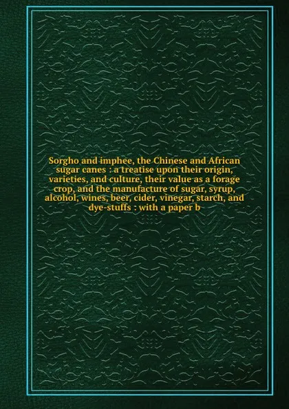 Обложка книги Sorgho and imphee, the Chinese and African sugar canes : a treatise upon their origin, varieties, and culture, their value as a forage crop, and the manufacture of sugar, syrup, alcohol, wines, beer, cider, vinegar, starch, and dye-stuffs : with a..., Henry Steel Olcott