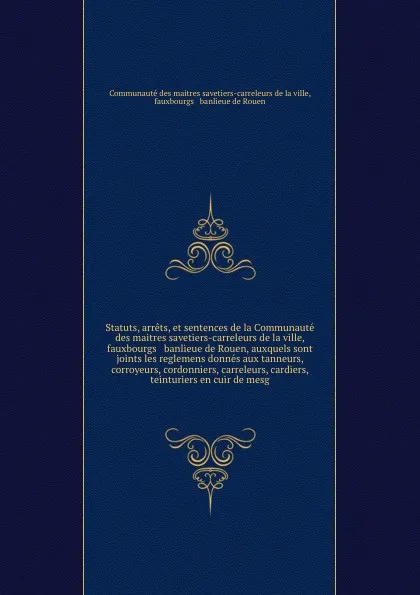 Обложка книги Statuts, arrets, et sentences de la Communaute des maitres savetiers-carreleurs de la ville, fauxbourgs & banlieue de Rouen, auxquels sont joints les reglemens donnes aux tanneurs, corroyeurs, cordonniers, carreleurs, cardiers, teinturiers en cuir..., Communauté des maitres savetiers-carreleurs de la ville