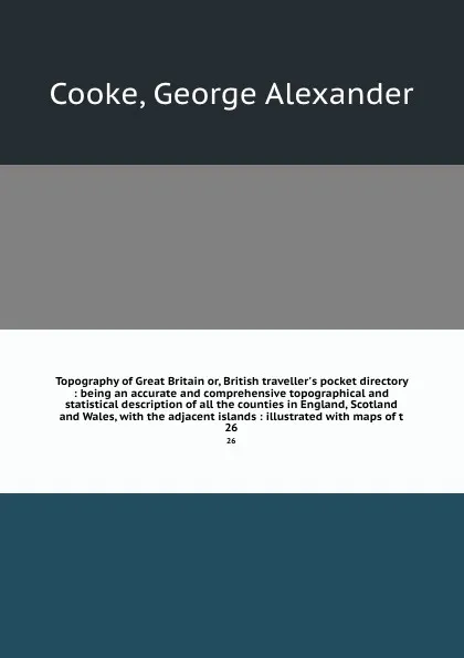 Обложка книги Topography of Great Britain or, British traveller's pocket directory : being an accurate and comprehensive topographical and statistical description of all the counties in England, Scotland and Wales, with the adjacent islands : illustrated with m..., George Alexander Cooke