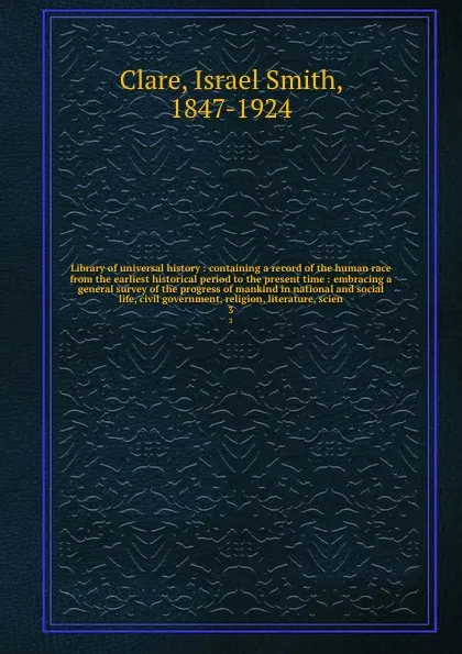 Обложка книги Library of universal history : containing a record of the human race from the earliest historical period to the present time : embracing a general survey of the progress of mankind in national and social life, civil government, religion, literatur..., Israel Smith Clare