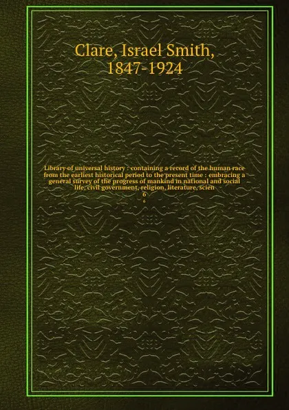 Обложка книги Library of universal history : containing a record of the human race from the earliest historical period to the present time : embracing a general survey of the progress of mankind in national and social life, civil government, religion, literatur..., Israel Smith Clare