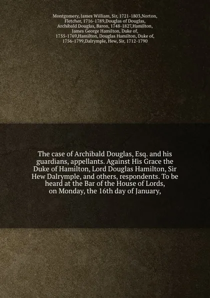 Обложка книги The case of Archibald Douglas, Esq. and his guardians, appellants. Against His Grace the Duke of Hamilton, Lord Douglas Hamilton, Sir Hew Dalrymple, and others, respondents. To be heard at the Bar of the House of Lords, on Monday, the 16th day of ..., James William Montgomery