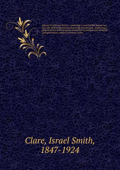 Обложка книги Library of universal history : containing a record of the human race from the earliest historical period to the present time : embracing a general survey of the progress of mankind in national and social life, civil government, religion, literatur..., Israel Smith Clare