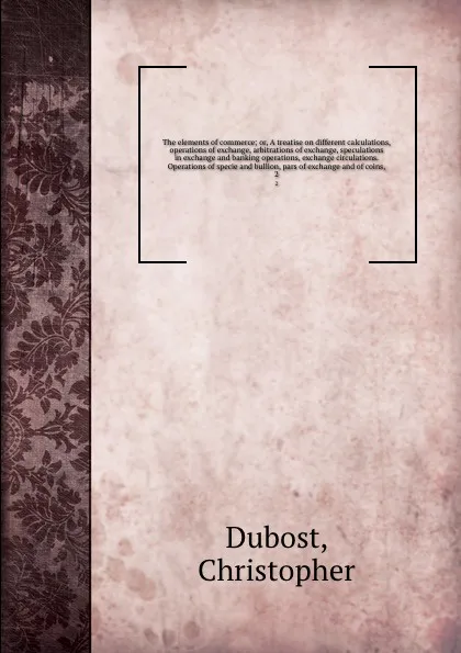 Обложка книги The elements of commerce; or, A treatise on different calculations, operations of exchange, arbitrations of exchange, speculations in exchange and banking operations, exchange circulations. Operations of specie and bullion, pars of exchange and of..., Christopher Dubost